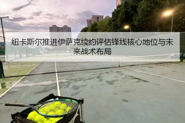 纽卡斯尔推进伊萨克续约评估锋线核心地位与未来战术布局