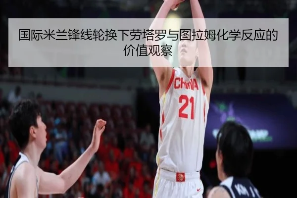 国际米兰锋线轮换下劳塔罗与图拉姆化学反应的价值观察（kaiyun）