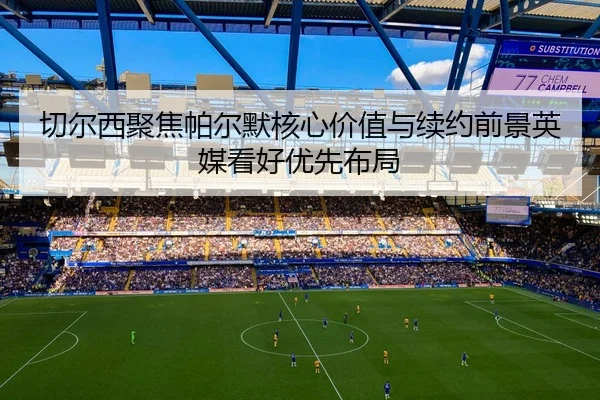 切尔西聚焦帕尔默核心价值与续约前景英媒看好优先布局 | kaiyun